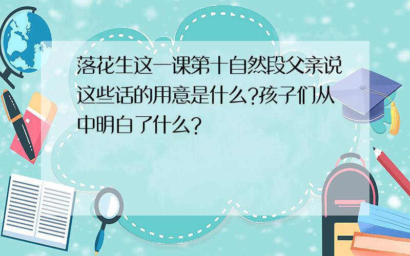 落花生这一课第十自然段父亲说这些话的用意是什么?孩子们从中明白了什么?