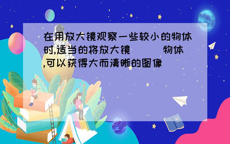 在用放大镜观察一些较小的物体时,适当的将放大镜___物体,可以获得大而清晰的图像