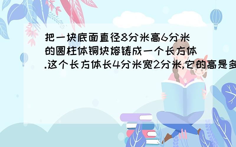 把一块底面直径8分米高6分米的圆柱体铜块熔铸成一个长方体.这个长方体长4分米宽2分米,它的高是多少分米?