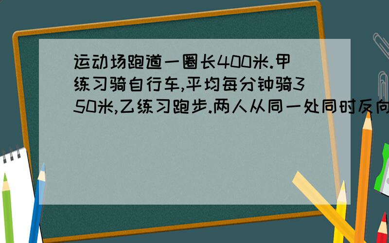 运动场跑道一圈长400米.甲练习骑自行车,平均每分钟骑350米,乙练习跑步.两人从同一处同时反向出发,...运动场跑道一圈长400米.甲练习骑自行车,平均每分钟骑350米,乙练习跑步.两人从同一处同