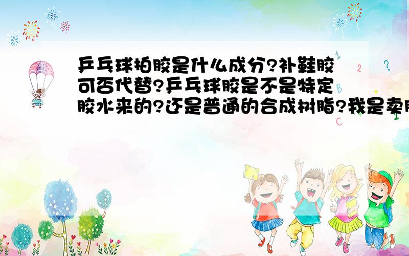 乒乓球拍胶是什么成分?补鞋胶可否代替?乒乓球胶是不是特定胶水来的?还是普通的合成树脂?我是卖胶水的,店里面有很多个品种的胶水,想开发多点功能,不知道乒乓球拍胶的具体成分是什么?