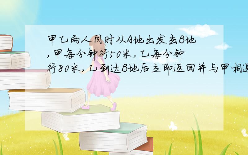 甲乙两人同时从A地出发去B地,甲每分钟行50米,乙每分钟行80米,乙到达B地后立即返回并与甲相遇时,乙一共行了800米,甲已行了（ ）米,还需（ ）分钟才能到达B地,AB两地相距（ ）米.