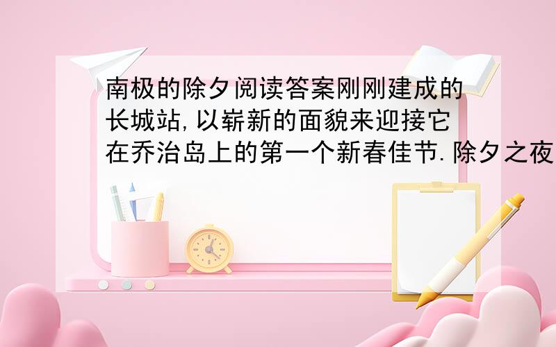 南极的除夕阅读答案刚刚建成的长城站,以崭新的面貌来迎接它在乔治岛上的第一个新春佳节.除夕之夜,考察队员们在这里和专程从祖国赶来参加长城站落成典礼的代表团欢聚.祖国的关怀、人