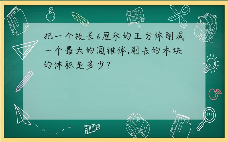 把一个棱长6厘米的正方体削成一个最大的圆锥体,削去的木块的体积是多少?