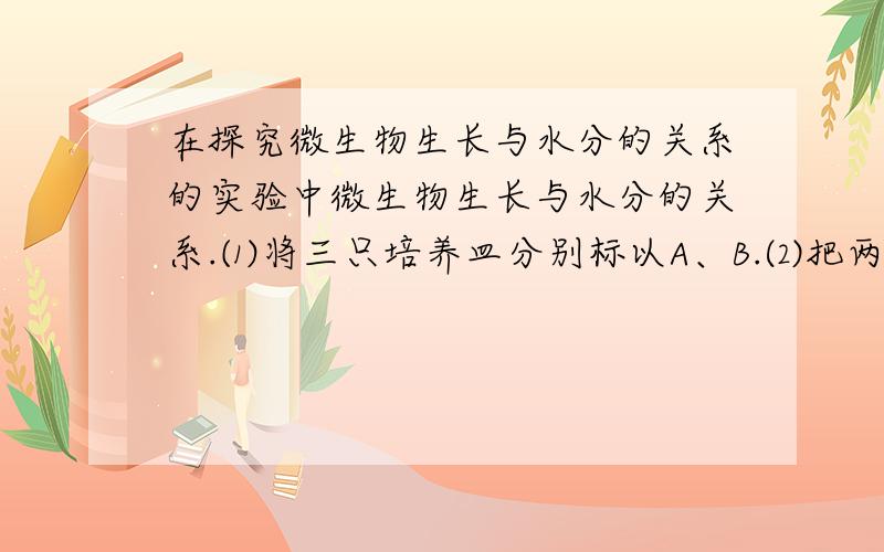 在探究微生物生长与水分的关系的实验中微生物生长与水分的关系.⑴将三只培养皿分别标以A、B.⑵把两片等大的面包分别放在A、B培养皿内.⑶在B培养皿内的面包片上滴几滴蒸馏水⑷在盖上