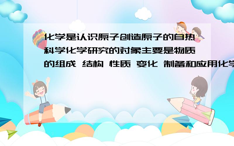 化学是认识原子创造原子的自热科学化学研究的对象主要是物质的组成 结构 性质 变化 制备和应用化学家们不仅能制造出自然界中已有的物质，也能创造出自然界中不存在的物资化学的特征