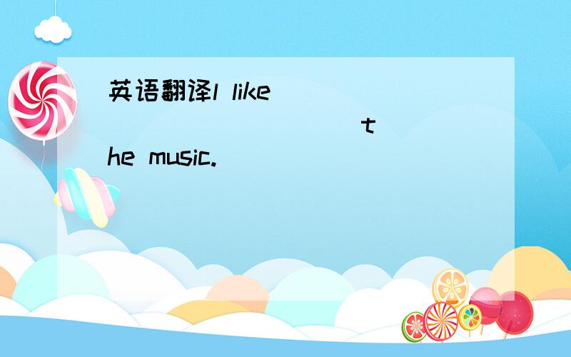 英语翻译l like [ ] [ ] [ ] [ ] the music.