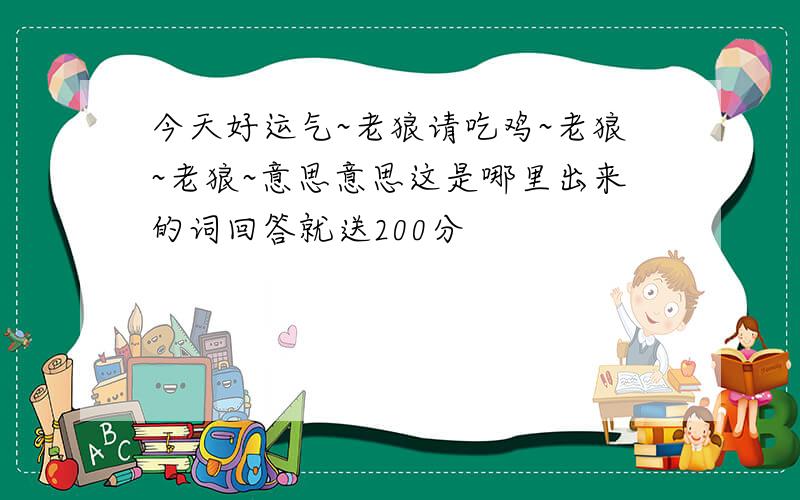 今天好运气~老狼请吃鸡~老狼~老狼~意思意思这是哪里出来的词回答就送200分