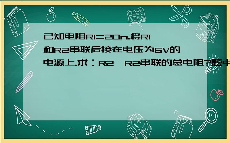 已知电阻R1=20n.将R1和R2串联后接在电压为6V的电源上.求：R2,R2串联的总电阻?题中有错误：应是：R1=10n.R2=20n.