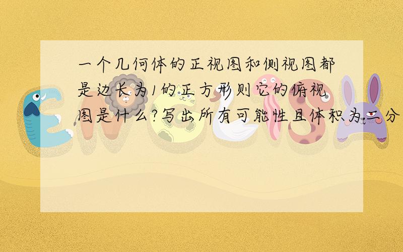 一个几何体的正视图和侧视图都是边长为1的正方形则它的俯视图是什么?写出所有可能性且体积为二分之一！