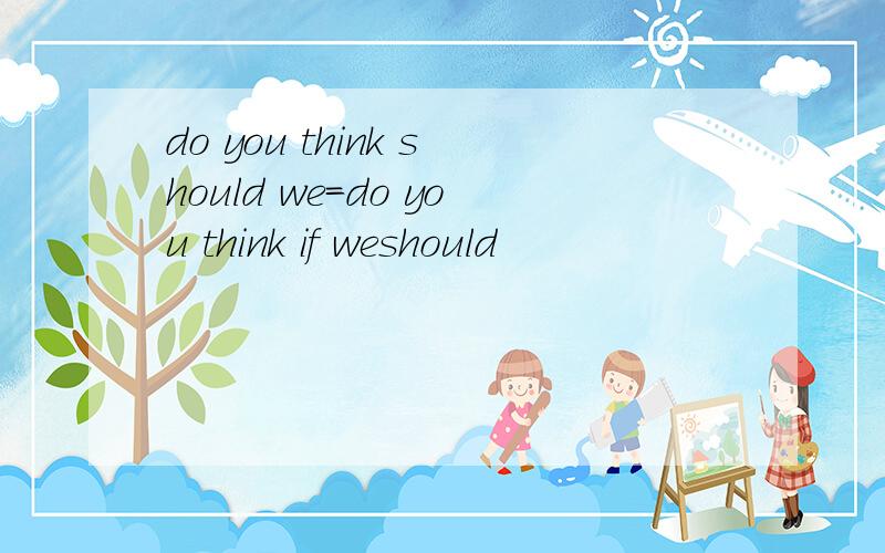 do you think should we=do you think if weshould