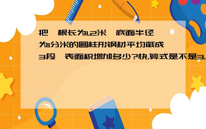 把一根长为1.2米、底面半径为1分米的圆柱形钢材平均截成3段,表面积增加多少?快.算式是不是3.14*1的平方*4