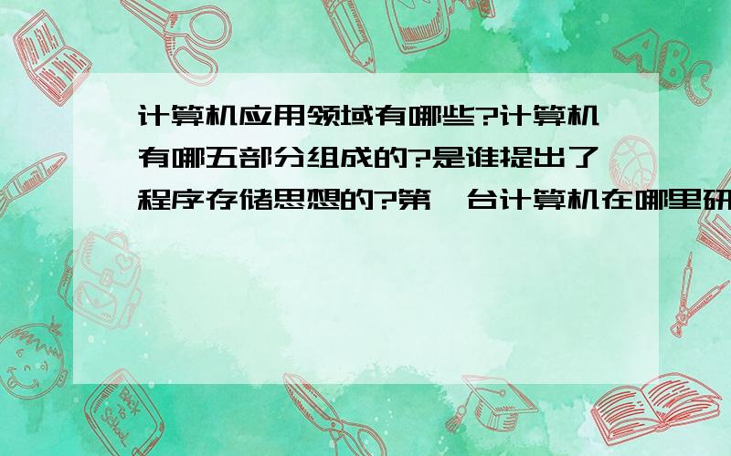 计算机应用领域有哪些?计算机有哪五部分组成的?是谁提出了程序存储思想的?第一台计算机在哪里研制成功的.叫什么名字?