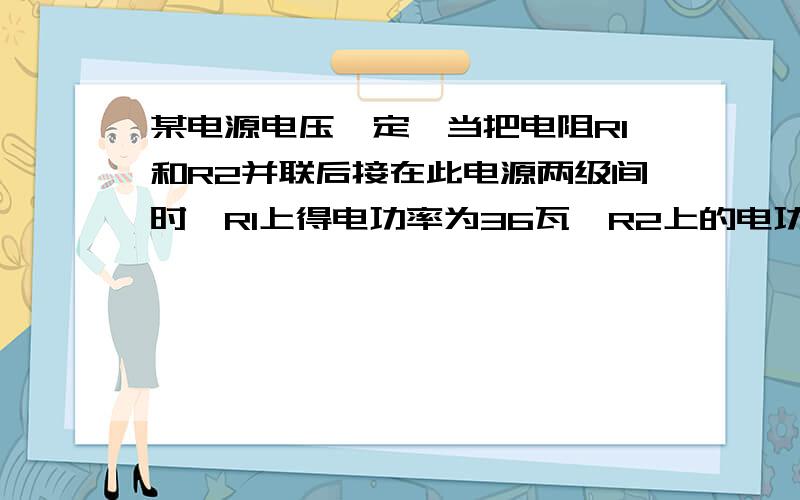 某电源电压一定,当把电阻R1和R2并联后接在此电源两级间时,R1上得电功率为36瓦,R2上的电功率为18瓦.若把R1和R2串联后接在此电源两级间时,此串联电路上消耗的总功率为多少?此时R1上消耗的电