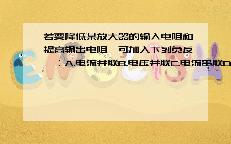 若要降低某放大器的输入电阻和提高输出电阻,可加入下列负反馈：A.电流并联B.电压并联C.电流串联D电压串联