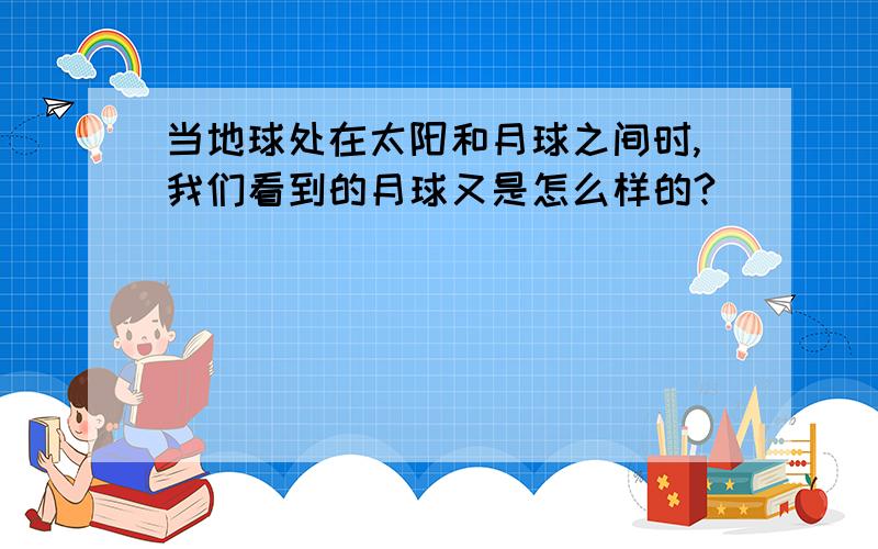 当地球处在太阳和月球之间时,我们看到的月球又是怎么样的?