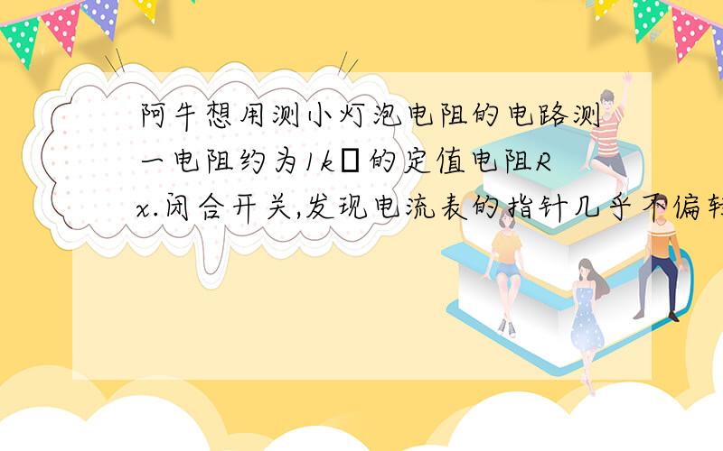 阿牛想用测小灯泡电阻的电路测一电阻约为1kΩ的定值电阻Rx.闭合开关,发现电流表的指针几乎不偏转.阿牛想用测小灯泡电阻的电路测一电阻约为1kΩ的定值电阻Rx.﹙如图﹚闭合开关,发现电流