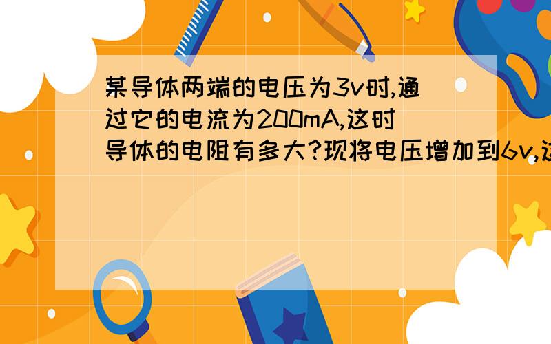 某导体两端的电压为3v时,通过它的电流为200mA,这时导体的电阻有多大?现将电压增加到6v,这时的导体电阻和通过导体的电流是多少