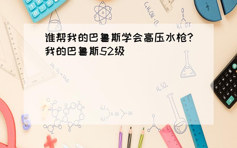 谁帮我的巴鲁斯学会高压水枪?我的巴鲁斯52级