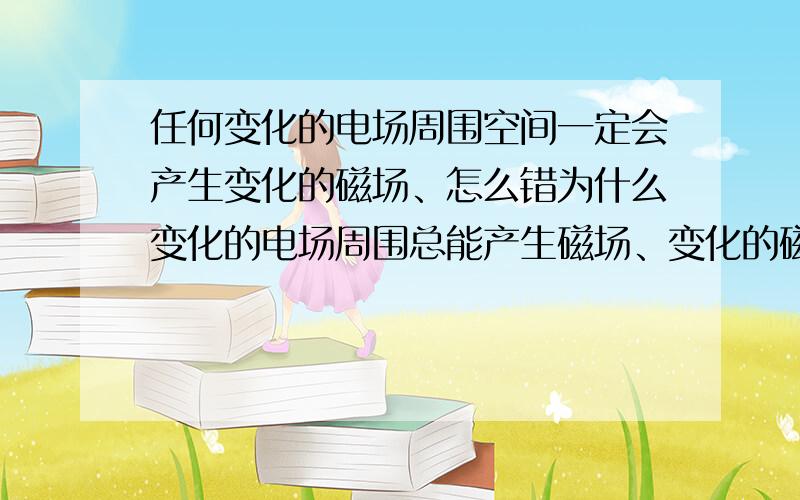 任何变化的电场周围空间一定会产生变化的磁场、怎么错为什么变化的电场周围总能产生磁场、变化的磁场总能产生电场是对的