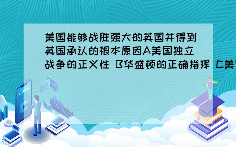 美国能够战胜强大的英国并得到英国承认的根本原因A美国独立战争的正义性 B华盛顿的正确指挥 C美国人民的英勇奋战 D国际社会的支持个人感觉选A,