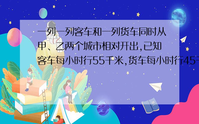 一列一列客车和一列货车同时从甲、乙两个城市相对开出,已知客车每小时行55千米,货车每小时行45千米一列客车和一列货车同时从甲、乙两个城市相对开出,已知客车每小时行55千米,货车每小