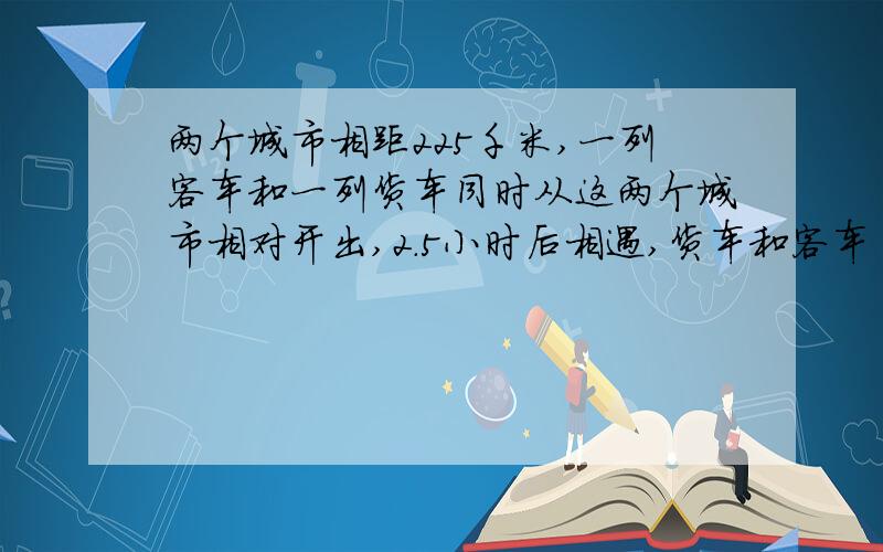 两个城市相距225千米,一列客车和一列货车同时从这两个城市相对开出,2.5小时后相遇,货车和客车