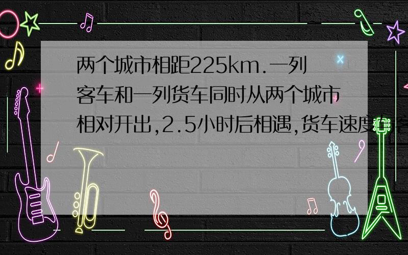 两个城市相距225km.一列客车和一列货车同时从两个城市相对开出,2.5小时后相遇,货车速度与客车速度的比是9:11,货车每小时行多少千米.