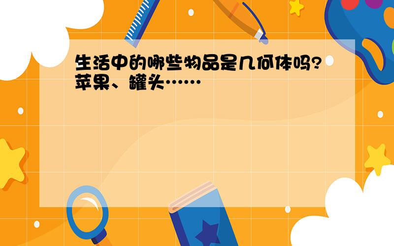 生活中的哪些物品是几何体吗?苹果、罐头……