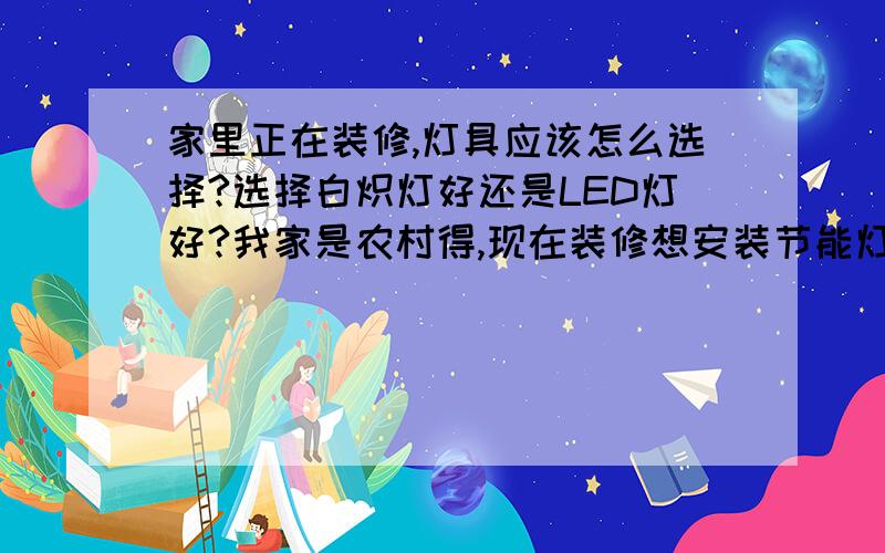 家里正在装修,灯具应该怎么选择?选择白炽灯好还是LED灯好?我家是农村得,现在装修想安装节能灯,是白炽灯好啊?还是LED灯好?我家现在用的是白炽灯得节能灯,以前没有用过LED灯,不知道LED灯光