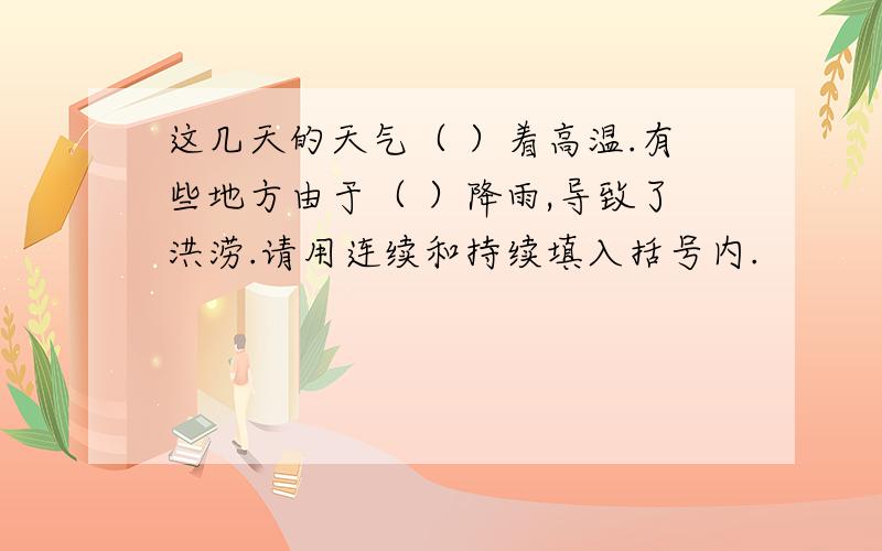 这几天的天气（ ）着高温.有些地方由于（ ）降雨,导致了洪涝.请用连续和持续填入括号内.