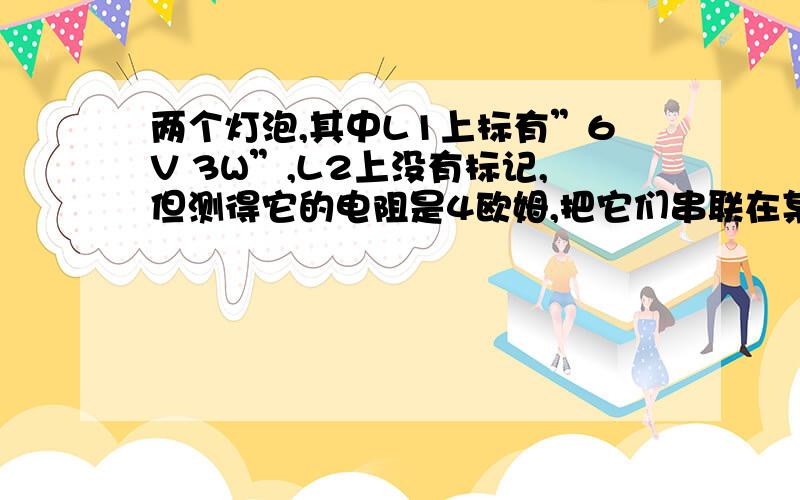 两个灯泡,其中L1上标有”6V 3W”,L2上没有标记,但测得它的电阻是4欧姆,把它们串联在某一电路时,两灯均能正常发光,则这个电路两端的电压和灯L2的电功率分别是要详解