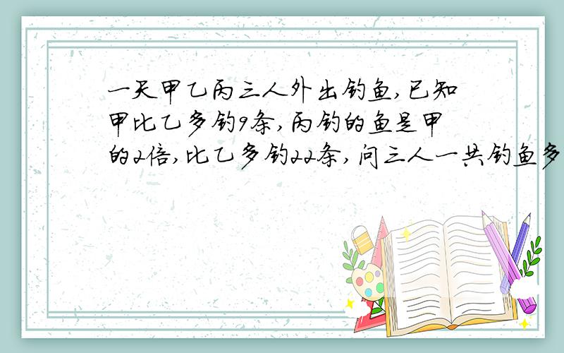 一天甲乙丙三人外出钓鱼,已知甲比乙多钓9条,丙钓的鱼是甲的2倍,比乙多钓22条,问三人一共钓鱼多少条