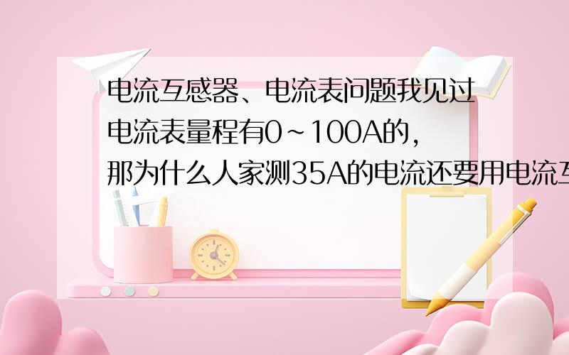 电流互感器、电流表问题我见过电流表量程有0~100A的,那为什么人家测35A的电流还要用电流互感器降低电流呢?电流表为什么不能直接串联在35A的主电路中?钳形万用表测电流的原理和方法 与