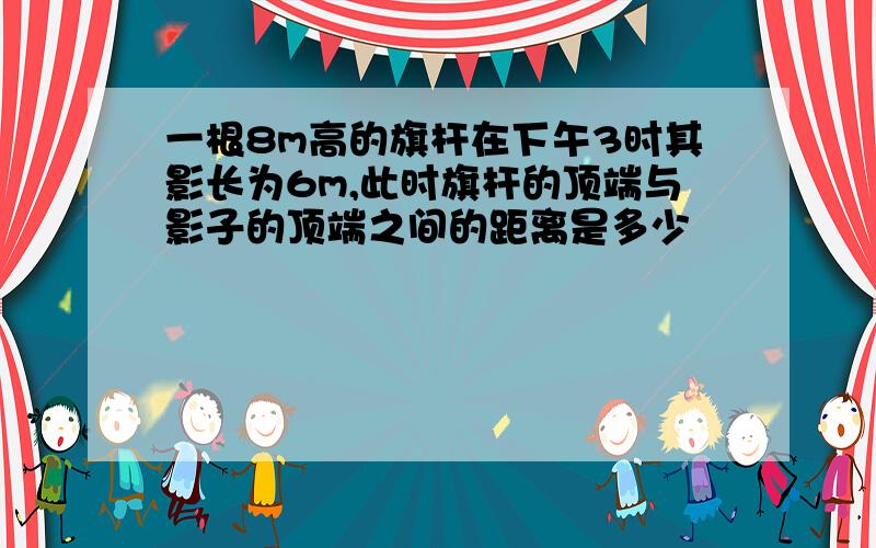 一根8m高的旗杆在下午3时其影长为6m,此时旗杆的顶端与影子的顶端之间的距离是多少