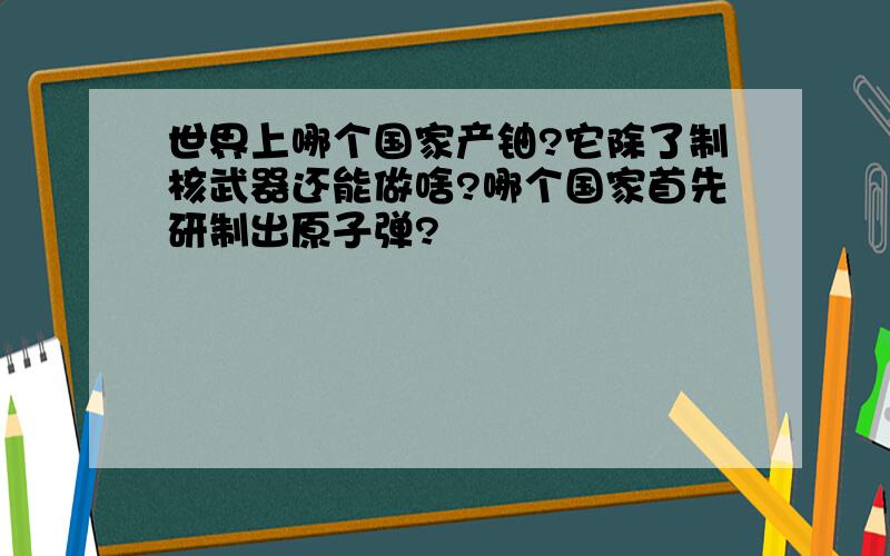 世界上哪个国家产铀?它除了制核武器还能做啥?哪个国家首先研制出原子弹?