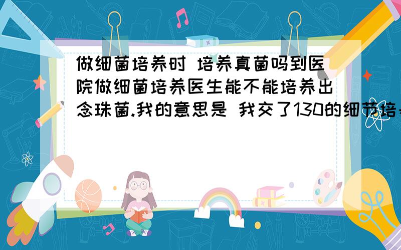 做细菌培养时 培养真菌吗到医院做细菌培养医生能不能培养出念珠菌.我的意思是 我交了130的细节培养和药敏费用医生会同时培养细菌和真菌吗？