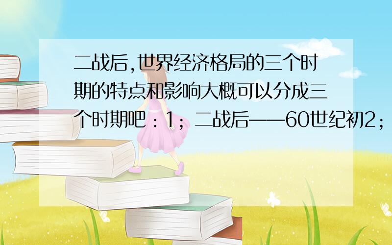 二战后,世界经济格局的三个时期的特点和影响大概可以分成三个时期吧：1；二战后——60世纪初2；60世纪末——80世纪末3：90世纪以来,麻烦各位帮忙总结一下哈谢谢咯～