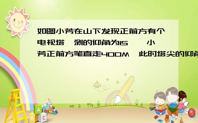 如图小芳在山下发现正前方有个电视塔,测的仰角为15°,小芳正前方笔直走400M,此时塔尖的仰角为30若小芳6M问电视塔离地面的高度