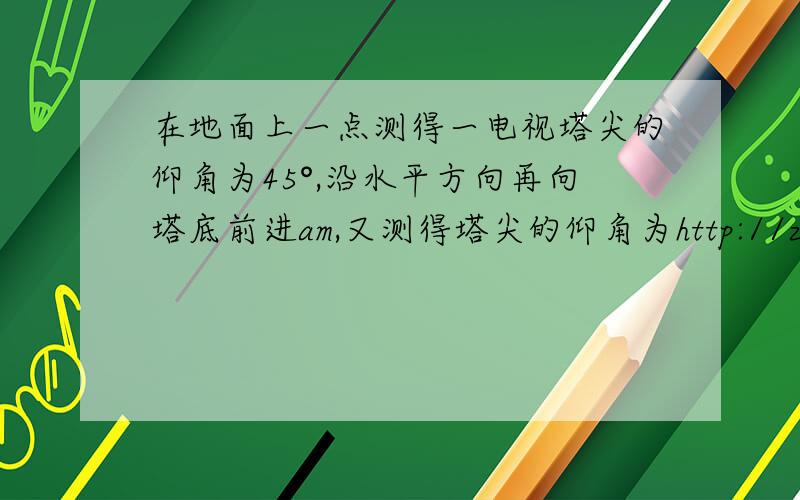 在地面上一点测得一电视塔尖的仰角为45°,沿水平方向再向塔底前进am,又测得塔尖的仰角为http://zhidao.baidu.com/link?url=Jf17RvoNnz7S8ahDqe9NVpa-3xPD4KjJYlExa2ljl0DAIN7X2oVWxlp643Tfo5CThopoCyzb2M4qu1DyA5iAqa这个里面