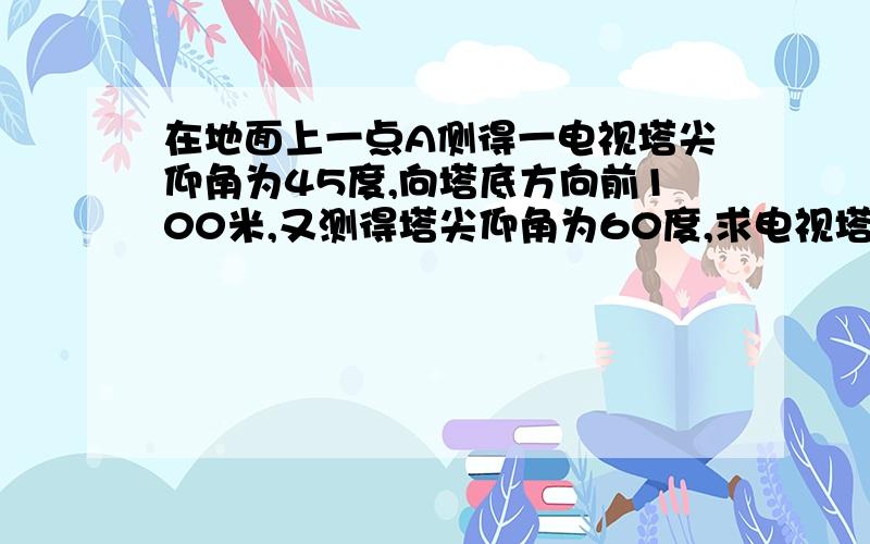 在地面上一点A侧得一电视塔尖仰角为45度,向塔底方向前100米,又测得塔尖仰角为60度,求电视塔塔高