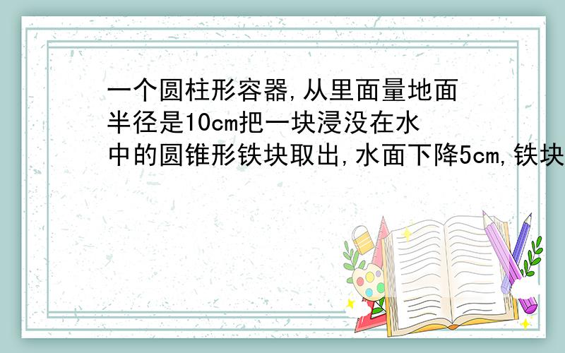 一个圆柱形容器,从里面量地面半径是10cm把一块浸没在水中的圆锥形铁块取出,水面下降5cm,铁块的体积?