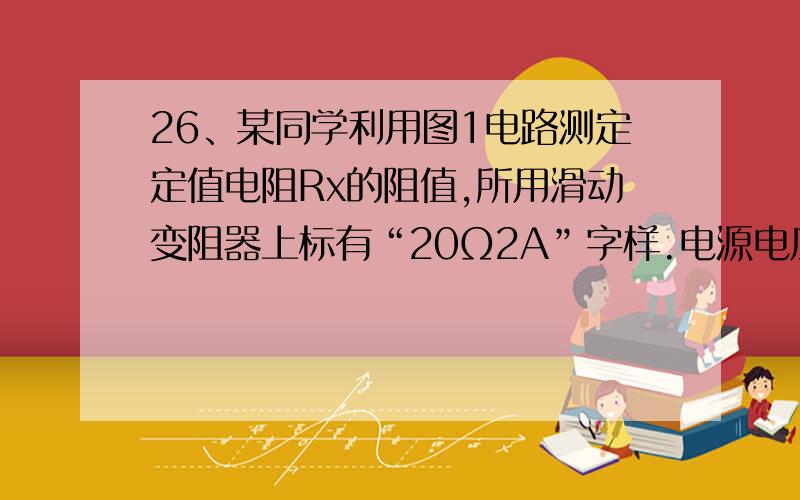 26、某同学利用图1电路测定定值电阻Rx的阻值,所用滑动变阻器上标有“20Ω2A”字样.电源电压不变,该同学实验步骤正确,闭合开关S观察到电流表的示数为0.14A.当它把滑动变阻器的滑片移到中点