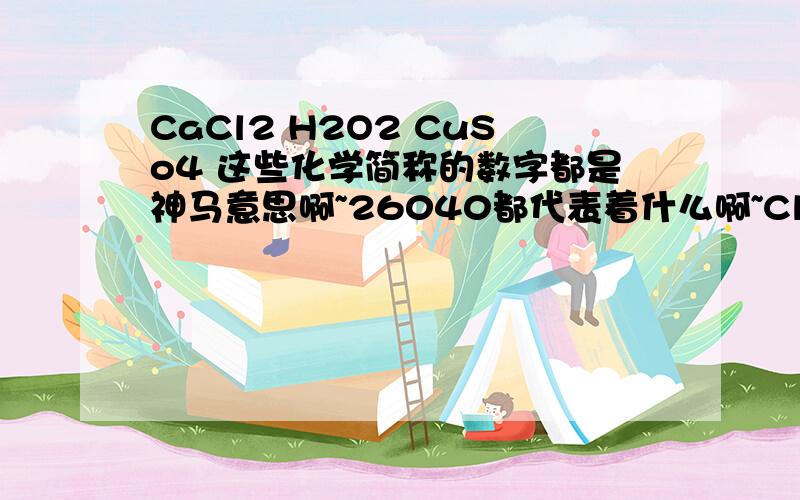 CaCl2 H2O2 CuSo4 这些化学简称的数字都是神马意思啊~26040都代表着什么啊~Cl是chloride,关2什么事啊~O是oxygen,那后面怎么有时候跟着2,有时候跟着4啊?