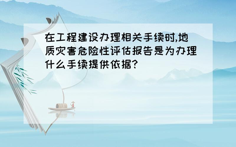 在工程建设办理相关手续时,地质灾害危险性评估报告是为办理什么手续提供依据?