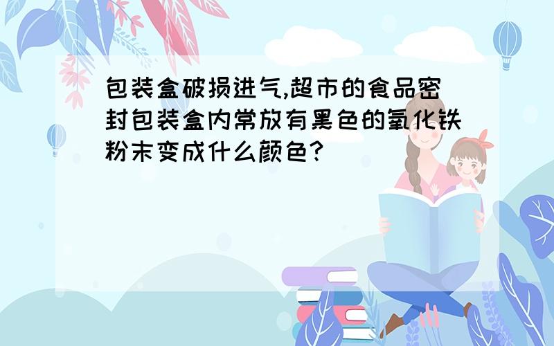 包装盒破损进气,超市的食品密封包装盒内常放有黑色的氧化铁粉末变成什么颜色?