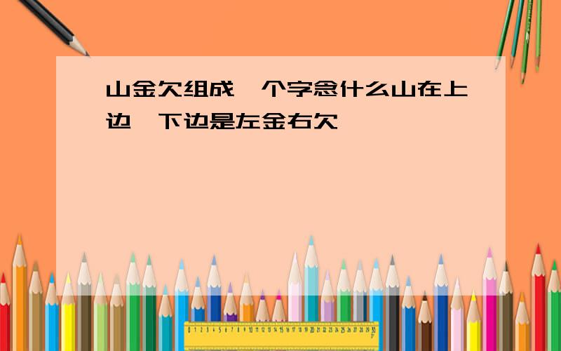 山金欠组成一个字念什么山在上边,下边是左金右欠