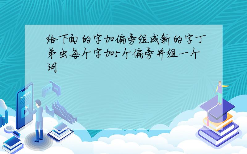 给下面的字加偏旁组成新的字丁弟虫每个字加5个偏旁并组一个词