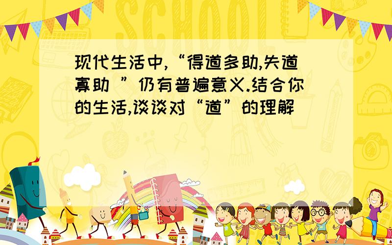 现代生活中,“得道多助,失道寡助 ”仍有普遍意义.结合你的生活,谈谈对“道”的理解