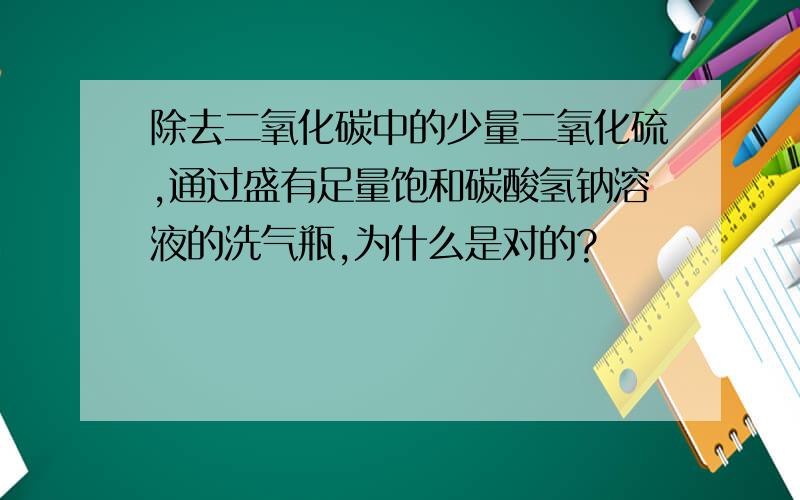 除去二氧化碳中的少量二氧化硫,通过盛有足量饱和碳酸氢钠溶液的洗气瓶,为什么是对的?